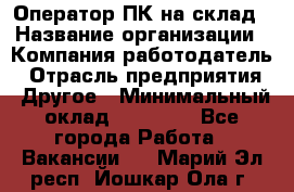 Оператор ПК на склад › Название организации ­ Компания-работодатель › Отрасль предприятия ­ Другое › Минимальный оклад ­ 28 000 - Все города Работа » Вакансии   . Марий Эл респ.,Йошкар-Ола г.